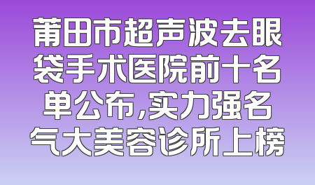 莆田市超声波去眼袋手术医院前十名单公布，实力强名气大美容诊所上榜