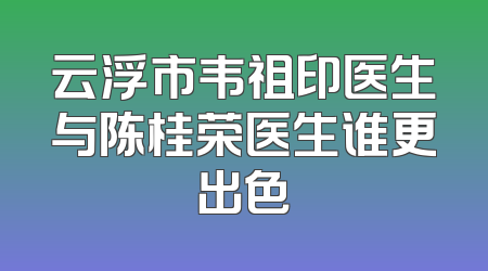 云浮市韦祖印医生与陈桂荣医生谁更出色