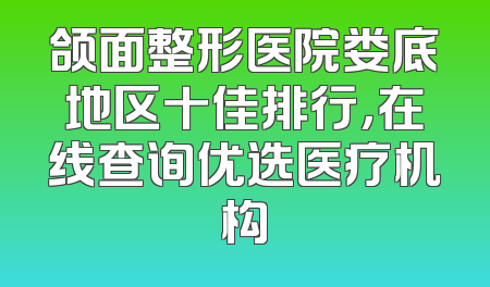 颌面整形医院娄底地区十佳排行，在线查询优选医疗机构