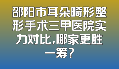 邵阳市耳朵畸形整形手术三甲医院实力对比，哪家更胜一筹？
