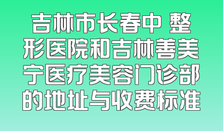 吉林市长春中姸整形医院和吉林善美宁医疗美容门诊部的地址与收费标准