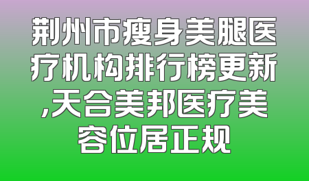 荆州市瘦身美腿医疗机构排行榜更新，天合美邦医疗美容位居正规