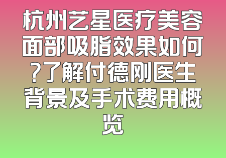 杭州艺星医疗美容面部吸脂效果如何？了解付德刚医生背景及手术费用概览