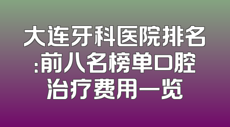 大连牙科医院排名：前八名榜单口腔治疗费用一览