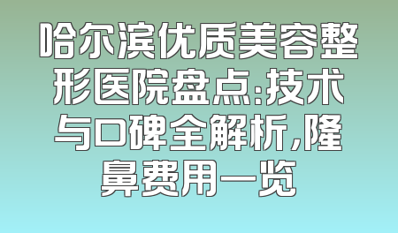 哈尔滨优质美容整形医院盘点：技术与口碑全解析，隆鼻费用一览