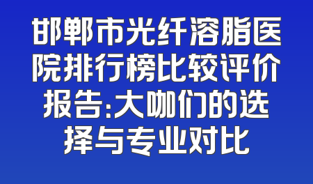 邯郸市光纤溶脂医院排行榜比较评价报告：大咖们的选择与专业对比