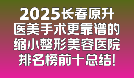 2025长春原升医美手术更靠谱的缩小整形美容医院排名榜前十总结！