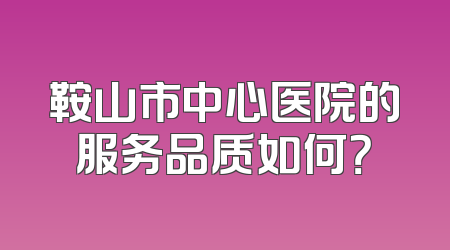 鞍山市中心医院的服务品质如何？