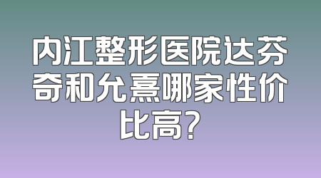 内江整形医院达芬奇和允熹哪家性价比高？