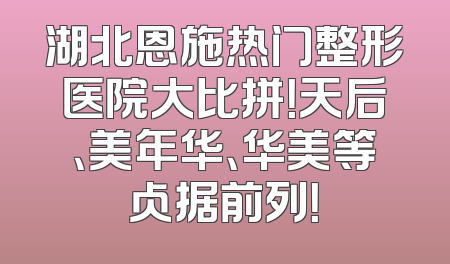 湖北恩施热门整形医院大比拼！天后、美年华、华美等占据前列！