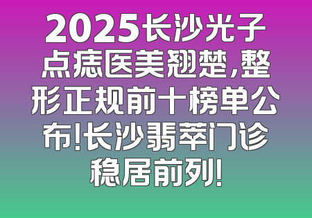 2025长沙光子点痣医美翘楚，整形正规前十榜单公布！长沙翡萃门诊稳居前列！