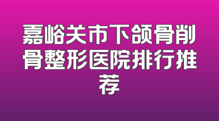 嘉峪关市下颌骨削骨整形医院排行推荐