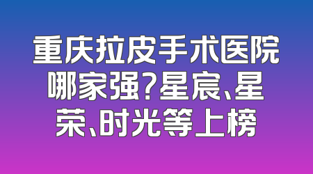 重庆拉皮手术医院哪家强？星宸、星荣、时光等上榜