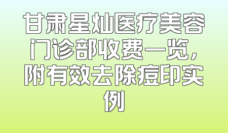 甘肃星灿医疗美容门诊部收费一览，附有效去除痘印实例