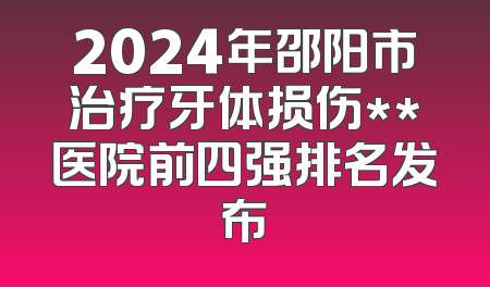 2024年邵阳市治疗牙体损伤**医院前四强排名发布