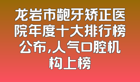 龙岩市龅牙矫正医院年度十大排行榜公布，人气口腔机构上榜