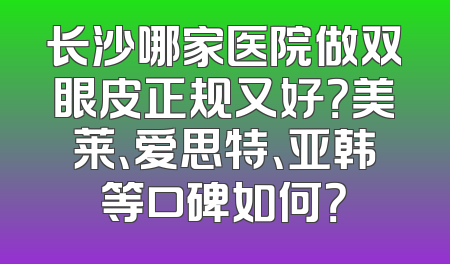 长沙哪家医院做双眼皮正规又好？美莱、爱思特、亚韩等口碑如何？