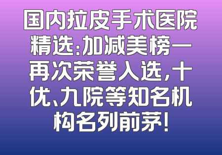 国内拉皮手术医院精选：加减美榜一再次荣誉入选，十优、九院等知名机构名列前茅！