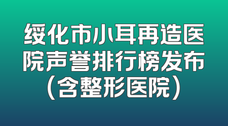 绥化市小耳再造医院声誉排行榜发布（含整形医院）