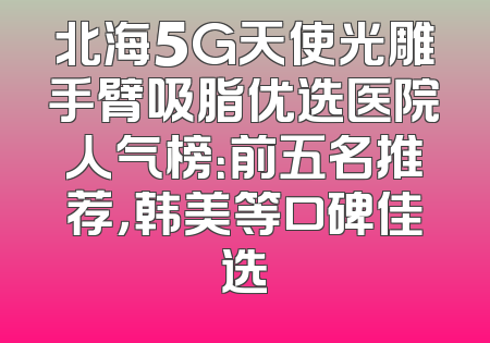 北海5G天使光雕手臂吸脂优选医院人气榜：前五名推荐，韩美等口碑佳选