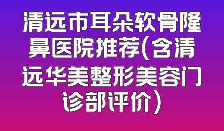 清远市耳朵软骨隆鼻医院推荐（含清远华美整形美容门诊部评价）