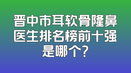 晋中市耳软骨隆鼻医生排名榜前十强是哪个？