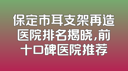保定市耳支架再造医院排名揭晓，前十口碑医院推荐