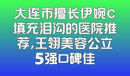 大连市擅长伊婉c填充泪沟的医院推荐，王翎美容公立5强口碑佳