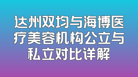 达州双均与海博医疗美容机构公立与私立对比详解