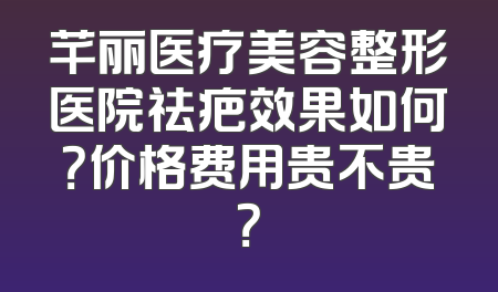 芊丽医疗美容整形医院祛疤效果如何？价格费用贵不贵？