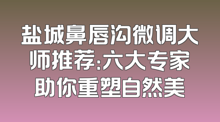 盐城鼻唇沟微调大师推荐：六大专家助你重塑自然美