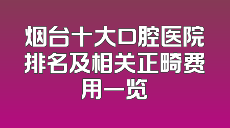 烟台十大口腔医院排名及相关正畸费用一览