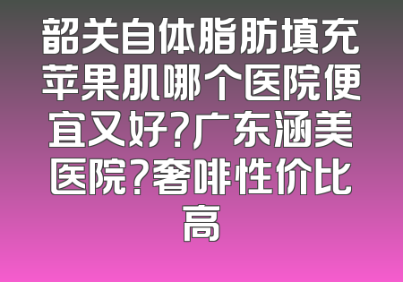 韶关自体脂肪填充苹果肌哪个医院便宜又好？广东涵美医院？奢啡性价比高