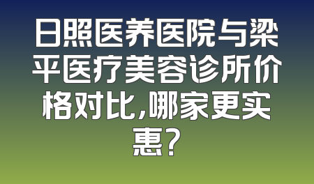 日照医养医院与梁平医疗美容诊所价格对比，哪家更实惠？