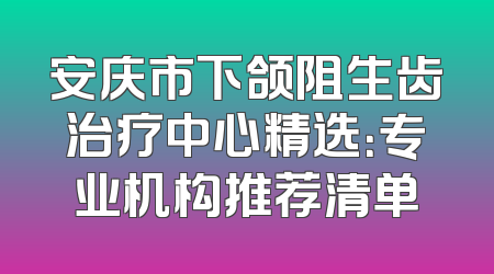 安庆市下颌阻生齿治疗中心精选：专业机构推荐清单