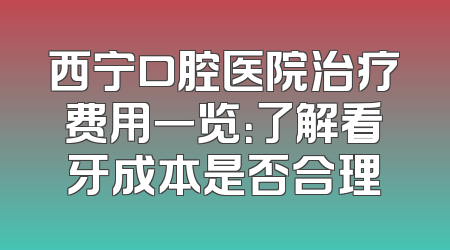 西宁口腔医院治疗费用一览：了解看牙成本是否合理