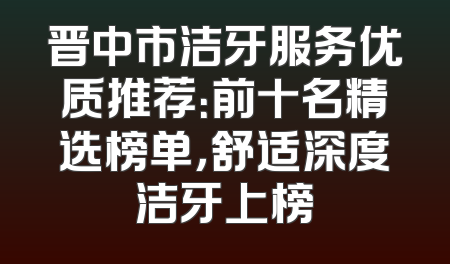 晋中市洁牙服务优质推荐：前十名精选榜单，舒适深度洁牙上榜