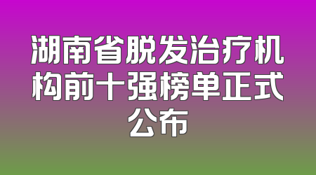 湖南省脱发治疗机构前十强榜单正式公布