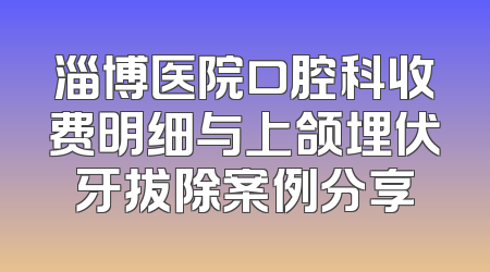 淄博医院口腔科收费明细与上颌埋伏牙拔除案例分享