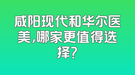 咸阳现代和华尔医美，哪家更值得选择？