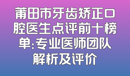 莆田市牙齿矫正口腔医生点评前十榜单：专业医师团队解析及评价