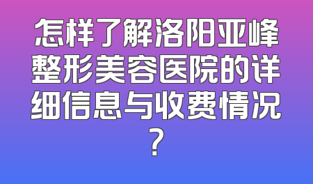 怎样了解洛阳亚峰整形美容医院的详细信息与收费情况？