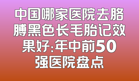 中国哪家医院去胳膊黑色长毛胎记效果好：年中前50强医院盘点