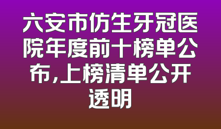六安市仿生牙冠医院年度前十榜单公布，上榜清单公开透明