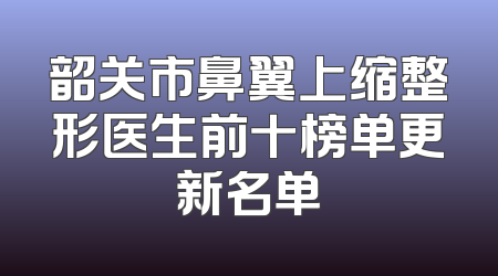韶关市鼻翼上缩整形医生前十榜单更新名单