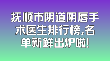 抚顺市阴道阴唇手术医生排行榜，名单新鲜出炉啦！