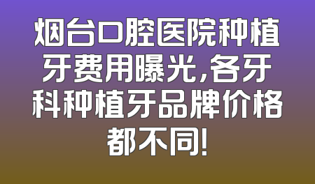 烟台口腔医院种植牙费用曝光，各牙科种植牙品牌价格都不同！