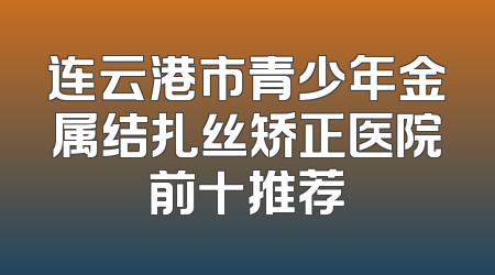 连云港市青少年金属结扎丝矫正医院前十推荐