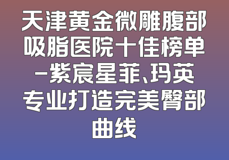 天津黄金微雕腹部吸脂医院十佳榜单-紫宸星菲、玛英专业打造完美臀部曲线
