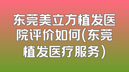 东莞美立方植发医院评价如何（东莞植发医疗服务）